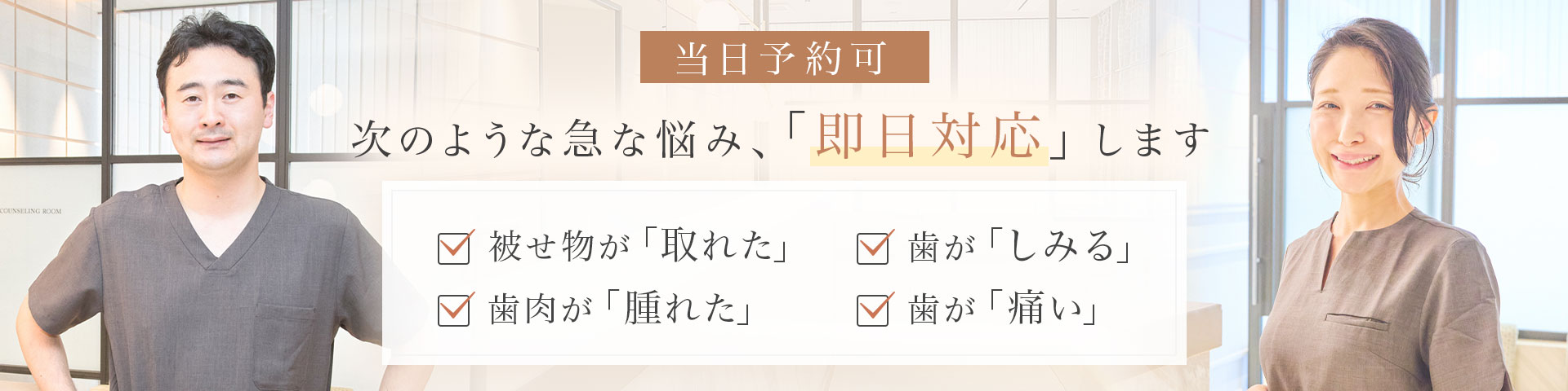 当日予約可 次のような急な悩み、「即日対応」します 被せ物が「取れた」・歯肉が「腫れた」・歯が「しみる」・歯が「痛い」